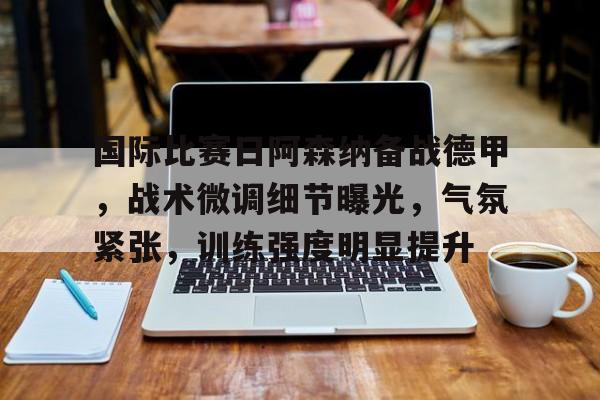 OD体育线上-国际比赛日阿森纳备战德甲，战术微调细节曝光，气氛紧张，训练强度明显提升的简单介绍