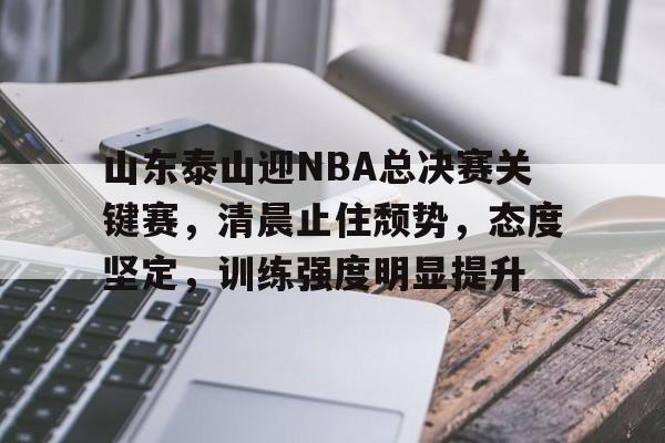开云-山东泰山迎NBA总决赛关键赛，清晨止住颓势，态度坚定，训练强度明显提升的简单介绍