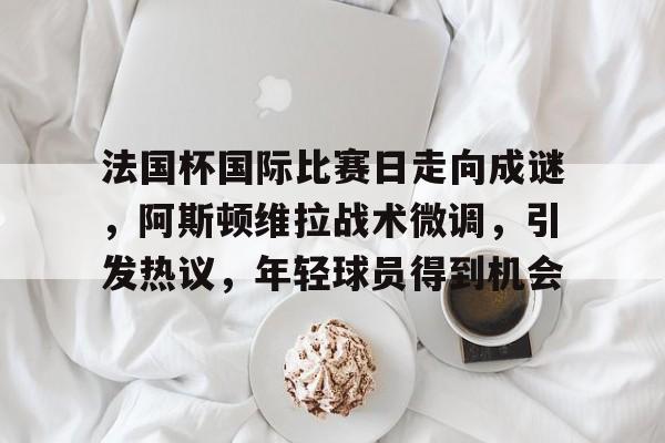 OD体育官方-关于法国杯国际比赛日走向成谜，阿斯顿维拉战术微调，引发热议，年轻球员得到机会的信息