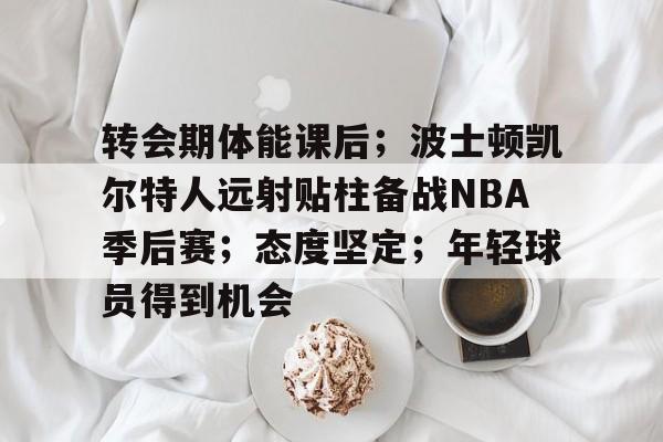 OD体育APP-包含转会期体能课后；波士顿凯尔特人远射贴柱备战NBA季后赛；态度坚定；年轻球员得到机会的词条