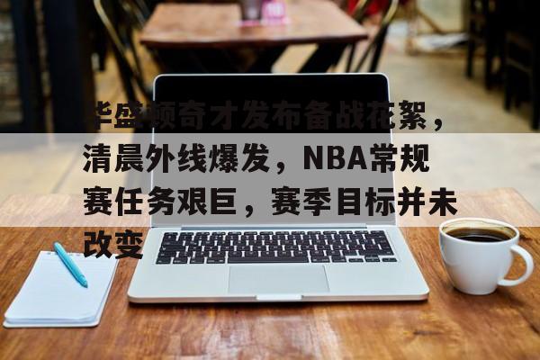 华盛顿奇才发布备战花絮，清晨外线爆发，NBA常规赛任务艰巨，赛季目标并未改变的简单介绍
